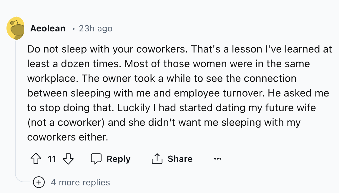 circle - Aeolean 23h ago . Do not sleep with your coworkers. That's a lesson I've learned at least a dozen times. Most of those women were in the same workplace. The owner took a while to see the connection between sleeping with me and employee turnover. 